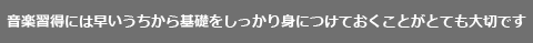 音楽は早いうちから基礎をしっかり身につけておくことが重要です。